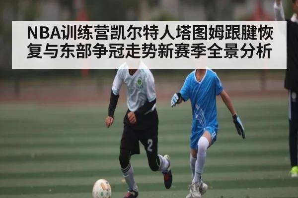 NBA训练营凯尔特人塔图姆跟腱恢复与东部争冠走势新赛季全景分析