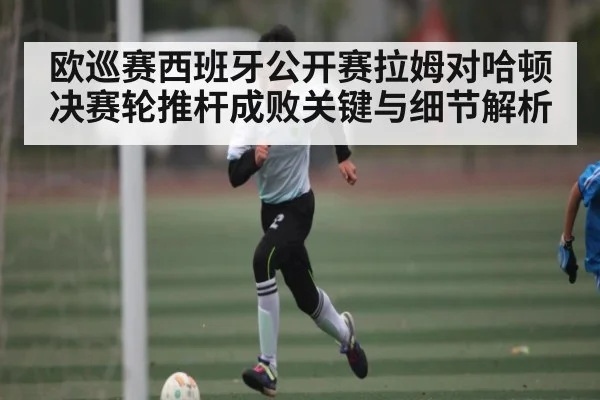 欧巡赛西班牙公开赛拉姆对哈顿决赛轮推杆成败关键与细节解析