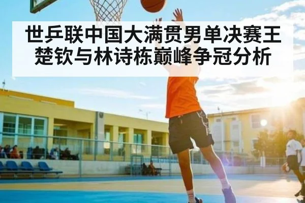 世乒联中国大满贯男单决赛王楚钦与林诗栋巅峰争冠分析
