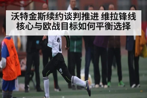 沃特金斯续约谈判推进 维拉锋线核心与欧战目标如何平衡选择